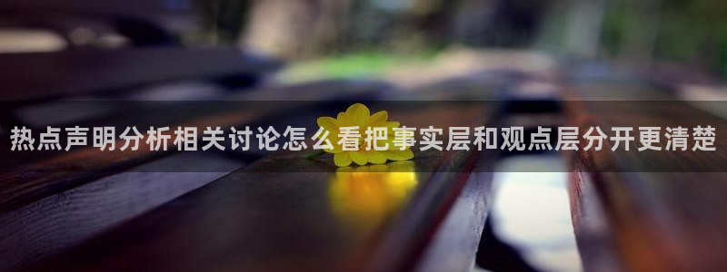 热点资讯大全：热点声明分析相关讨论怎么看把事实层和观点层分开更清楚